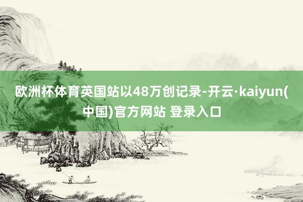 欧洲杯体育英国站以48万创记录-开云·kaiyun(中国)官方网站 登录入口