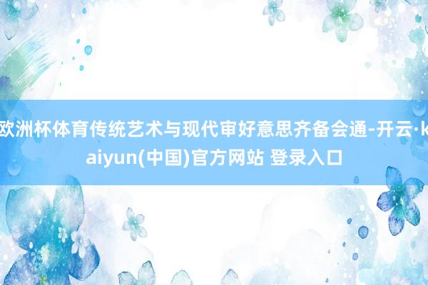 欧洲杯体育传统艺术与现代审好意思齐备会通-开云·kaiyun(中国)官方网站 登录入口