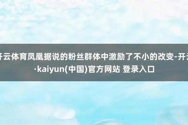 开云体育凤凰据说的粉丝群体中激励了不小的改变-开云·kaiyun(中国)官方网站 登录入口