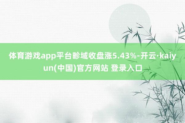 体育游戏app平台畛域收盘涨5.43%-开云·kaiyun(中国)官方网站 登录入口