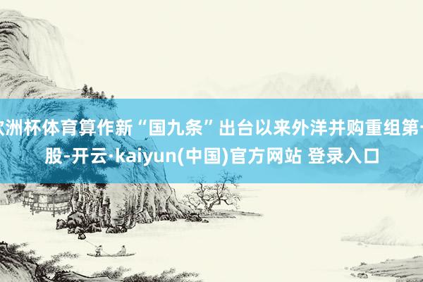 欧洲杯体育算作新“国九条”出台以来外洋并购重组第一股-开云·kaiyun(中国)官方网站 登录入口