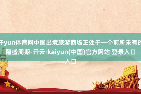 开yun体育网中国出境旅游商场正处于一个前所未有的隆盛周期-开云·kaiyun(中国)官方网站 登录入口