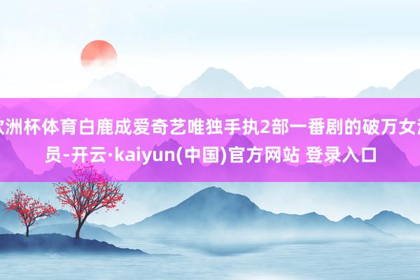 欧洲杯体育白鹿成爱奇艺唯独手执2部一番剧的破万女演员-开云·kaiyun(中国)官方网站 登录入口