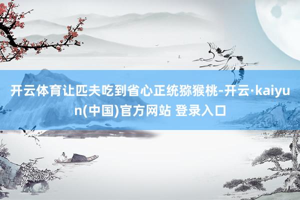 开云体育让匹夫吃到省心正统猕猴桃-开云·kaiyun(中国)官方网站 登录入口