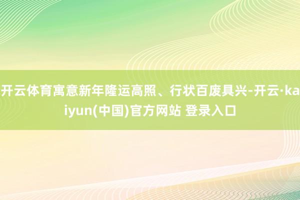 开云体育寓意新年隆运高照、行状百废具兴-开云·kaiyun(中国)官方网站 登录入口