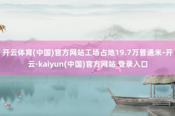 开云体育(中国)官方网站工场占地19.7万普通米-开云·kaiyun(中国)官方网站 登录入口