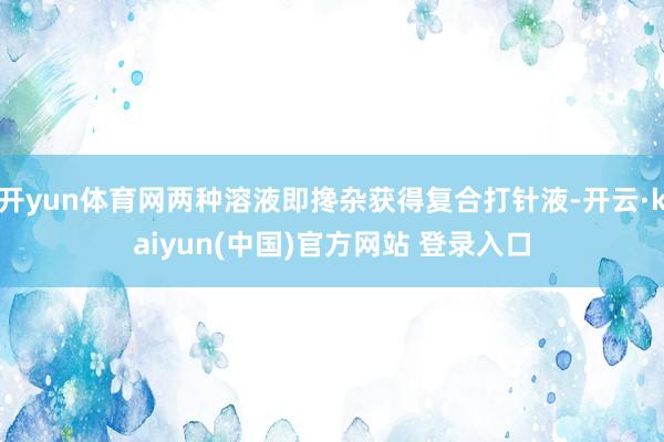 开yun体育网两种溶液即搀杂获得复合打针液-开云·kaiyun(中国)官方网站 登录入口