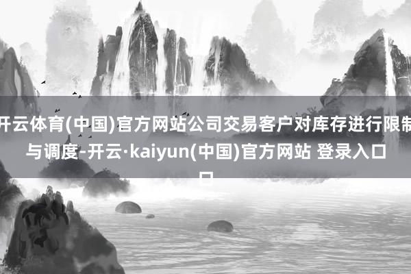 开云体育(中国)官方网站公司交易客户对库存进行限制与调度-开云·kaiyun(中国)官方网站 登录入口