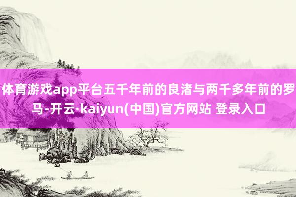 体育游戏app平台　　五千年前的良渚与两千多年前的罗马-开云·kaiyun(中国)官方网站 登录入口
