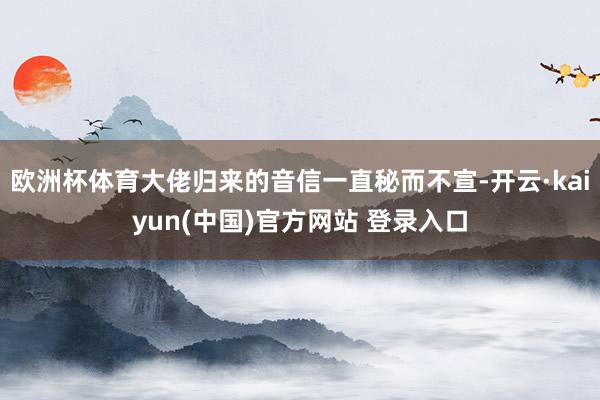 欧洲杯体育大佬归来的音信一直秘而不宣-开云·kaiyun(中国)官方网站 登录入口