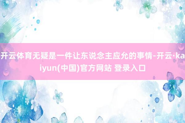 开云体育无疑是一件让东说念主应允的事情-开云·kaiyun(中国)官方网站 登录入口