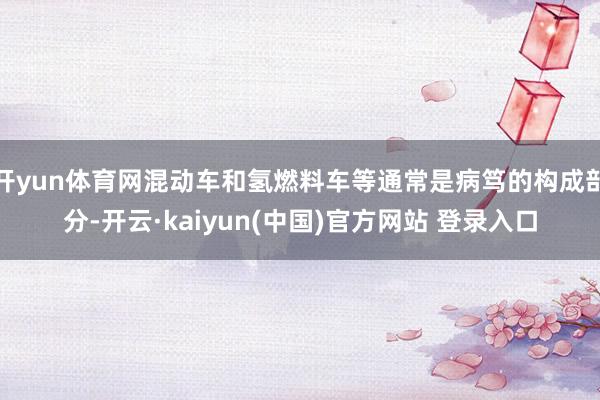 开yun体育网混动车和氢燃料车等通常是病笃的构成部分-开云·kaiyun(中国)官方网站 登录入口