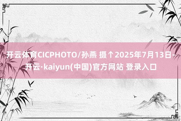 开云体育CICPHOTO/孙燕 摄↑2025年7月13日-开云·kaiyun(中国)官方网站 登录入口
