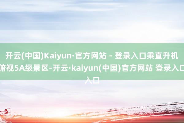 开云(中国)Kaiyun·官方网站 - 登录入口乘直升机俯视5A级景区-开云·kaiyun(中国)官方网站 登录入口