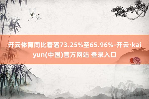开云体育同比着落73.25%至65.96%-开云·kaiyun(中国)官方网站 登录入口