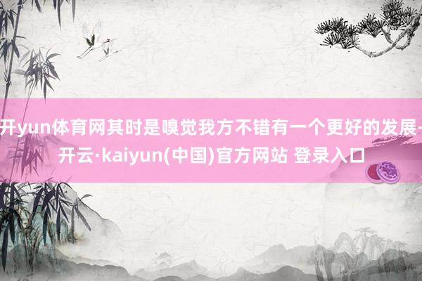 开yun体育网其时是嗅觉我方不错有一个更好的发展-开云·kaiyun(中国)官方网站 登录入口
