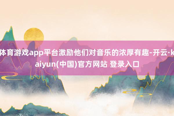 体育游戏app平台激励他们对音乐的浓厚有趣-开云·kaiyun(中国)官方网站 登录入口