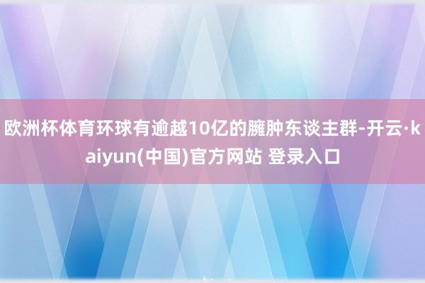 欧洲杯体育环球有逾越10亿的臃肿东谈主群-开云·kaiyun(中国)官方网站 登录入口