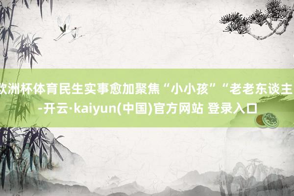 欧洲杯体育民生实事愈加聚焦“小小孩”“老老东谈主”-开云·kaiyun(中国)官方网站 登录入口