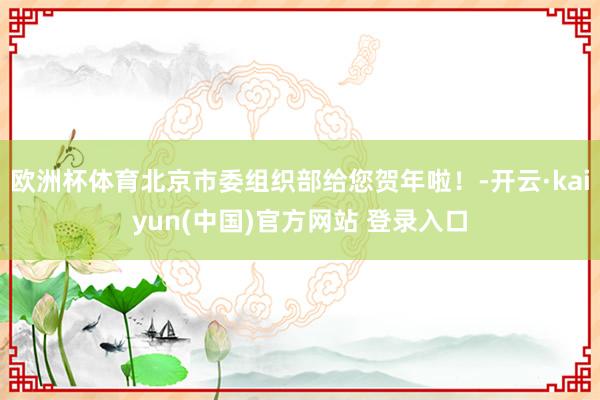 欧洲杯体育北京市委组织部给您贺年啦！-开云·kaiyun(中国)官方网站 登录入口