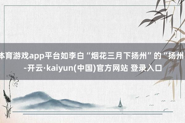 体育游戏app平台如李白“烟花三月下扬州”的“扬州”-开云·kaiyun(中国)官方网站 登录入口