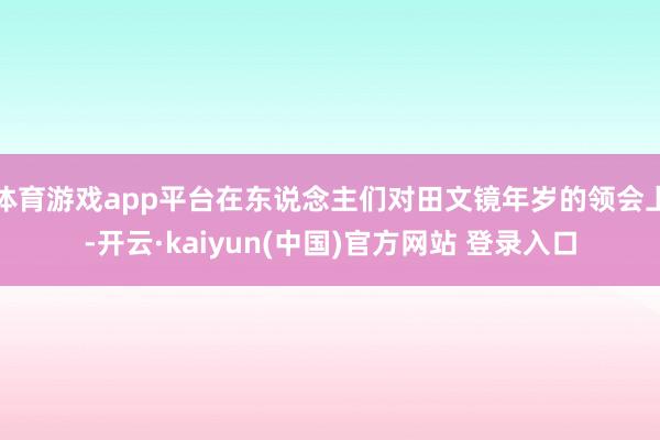 体育游戏app平台在东说念主们对田文镜年岁的领会上-开云·kaiyun(中国)官方网站 登录入口