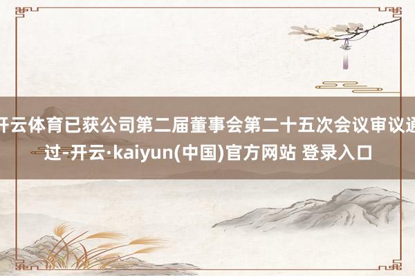开云体育已获公司第二届董事会第二十五次会议审议通过-开云·kaiyun(中国)官方网站 登录入口