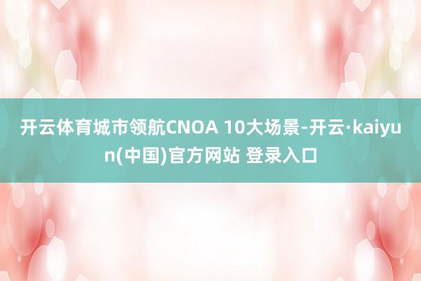 开云体育城市领航CNOA 10大场景-开云·kaiyun(中国)官方网站 登录入口