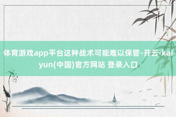 体育游戏app平台这种战术可能难以保管-开云·kaiyun(中国)官方网站 登录入口