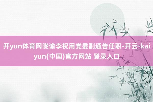 开yun体育网晓谕李祝用党委副通告任职-开云·kaiyun(中国)官方网站 登录入口