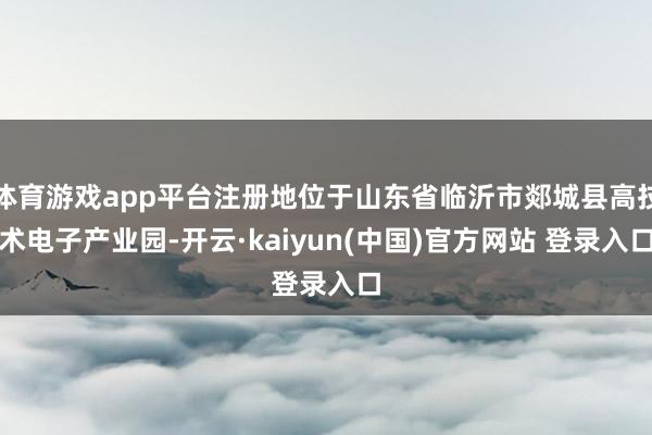 体育游戏app平台注册地位于山东省临沂市郯城县高技术电子产业园-开云·kaiyun(中国)官方网站 登录入口