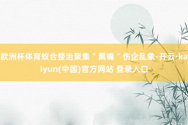 欧洲杯体育蚁合整治聚集＂黑嘴＂伤企乱象-开云·kaiyun(中国)官方网站 登录入口