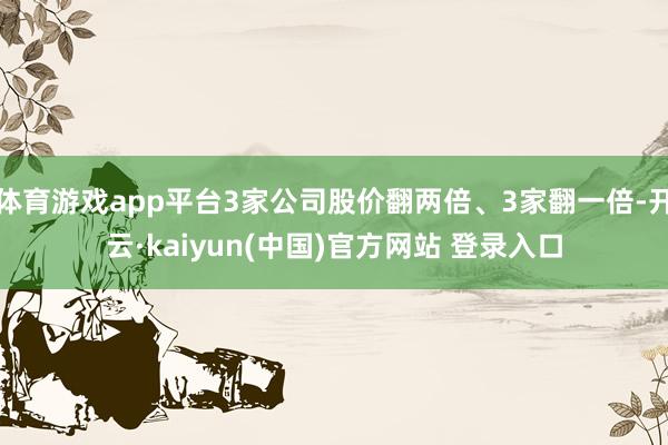 体育游戏app平台3家公司股价翻两倍、3家翻一倍-开云·kaiyun(中国)官方网站 登录入口