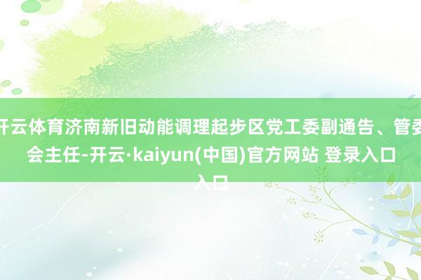 开云体育济南新旧动能调理起步区党工委副通告、管委会主任-开云·kaiyun(中国)官方网站 登录入口
