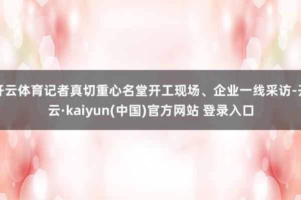 开云体育记者真切重心名堂开工现场、企业一线采访-开云·kaiyun(中国)官方网站 登录入口
