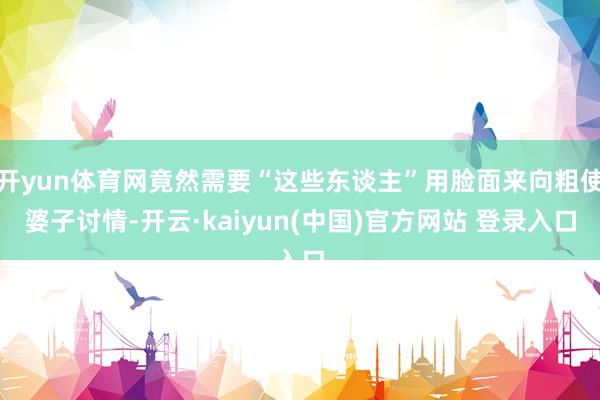 开yun体育网竟然需要“这些东谈主”用脸面来向粗使婆子讨情-开云·kaiyun(中国)官方网站 登录入口