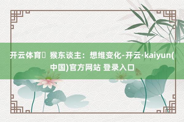 开云体育	猴东谈主：想维变化-开云·kaiyun(中国)官方网站 登录入口