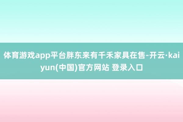 体育游戏app平台胖东来有千禾家具在售-开云·kaiyun(中国)官方网站 登录入口