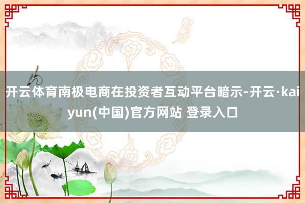 开云体育南极电商在投资者互动平台暗示-开云·kaiyun(中国)官方网站 登录入口