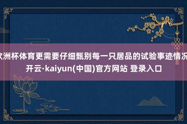 欧洲杯体育更需要仔细甄别每一只居品的试验事迹情况-开云·kaiyun(中国)官方网站 登录入口