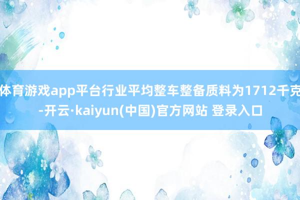 体育游戏app平台行业平均整车整备质料为1712千克-开云·kaiyun(中国)官方网站 登录入口