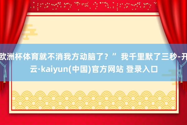 欧洲杯体育就不消我方动脑了？” 我千里默了三秒-开云·kaiyun(中国)官方网站 登录入口
