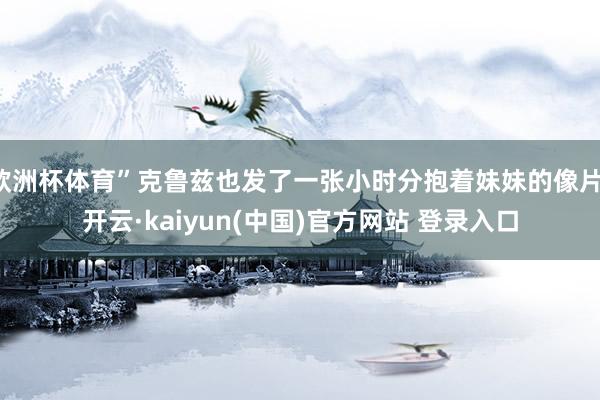 欧洲杯体育”克鲁兹也发了一张小时分抱着妹妹的像片-开云·kaiyun(中国)官方网站 登录入口