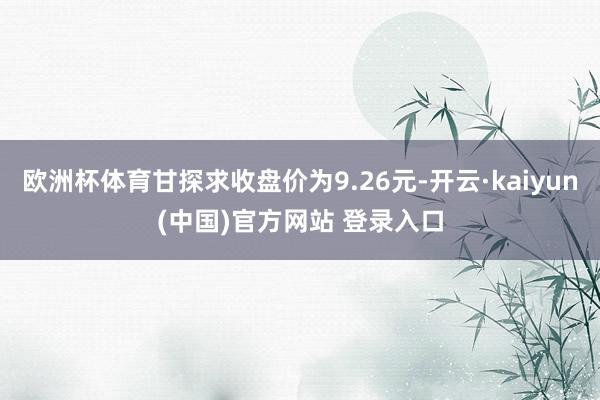 欧洲杯体育甘探求收盘价为9.26元-开云·kaiyun(中国)官方网站 登录入口