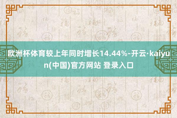 欧洲杯体育较上年同时增长14.44%-开云·kaiyun(中国)官方网站 登录入口