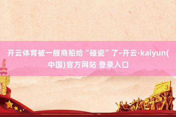 开云体育被一艘商船给“碰瓷”了-开云·kaiyun(中国)官方网站 登录入口