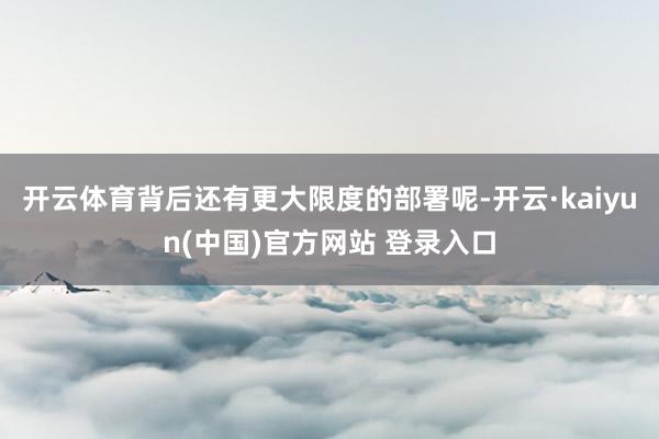 开云体育背后还有更大限度的部署呢-开云·kaiyun(中国)官方网站 登录入口