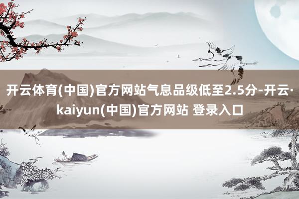 开云体育(中国)官方网站气息品级低至2.5分-开云·kaiyun(中国)官方网站 登录入口