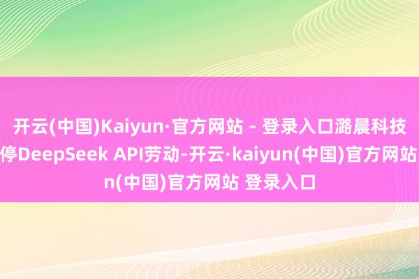 开云(中国)Kaiyun·官方网站 - 登录入口潞晨科技文书将暂停DeepSeek API劳动-开云·kaiyun(中国)官方网站 登录入口