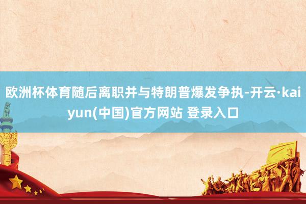 欧洲杯体育随后离职并与特朗普爆发争执-开云·kaiyun(中国)官方网站 登录入口
